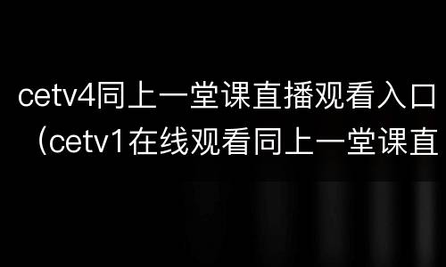 cetv4同上一堂课直播观看入口（cetv1在线观看同上一堂课直播）