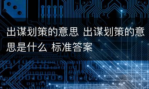 出谋划策的意思 出谋划策的意思是什么 标准答案