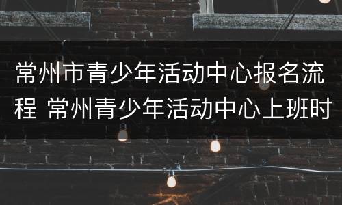 常州市青少年活动中心报名流程 常州青少年活动中心上班时间