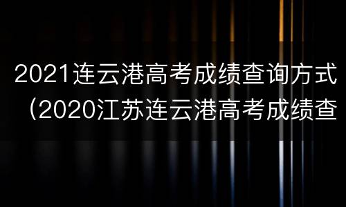 2021连云港高考成绩查询方式（2020江苏连云港高考成绩查询）