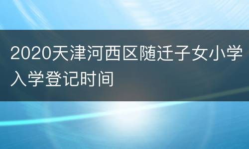 2020天津河西区随迁子女小学入学登记时间
