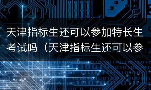 天津指标生还可以参加特长生考试吗（天津指标生还可以参加特长生考试吗）