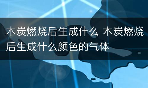 木炭燃烧后生成什么 木炭燃烧后生成什么颜色的气体