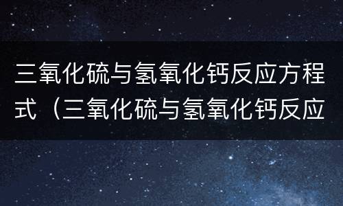 三氧化硫与氢氧化钙反应方程式（三氧化硫与氢氧化钙反应方程式硫酸钙写沉淀）