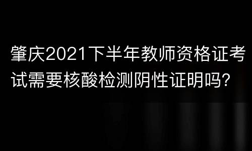 肇庆2021下半年教师资格证考试需要核酸检测阴性证明吗?