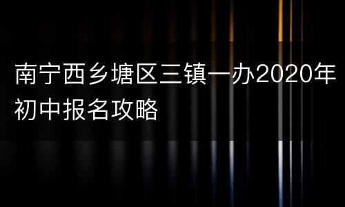 南宁西乡塘区三镇一办2020年初中报名攻略