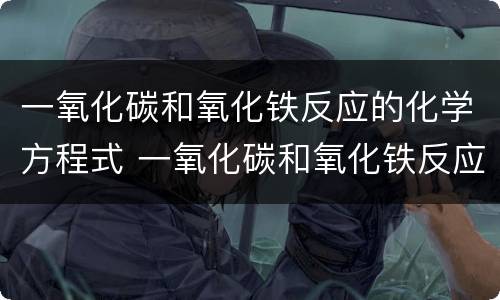 一氧化碳和氧化铁反应的化学方程式 一氧化碳和氧化铁反应的化学方程式及实验现象
