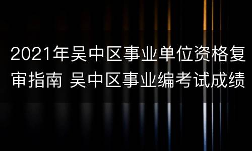 2021年吴中区事业单位资格复审指南 吴中区事业编考试成绩查询