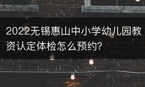 2022无锡惠山中小学幼儿园教资认定体检怎么预约？