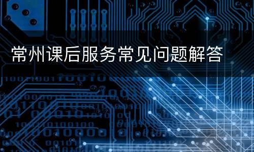 常州课后服务常见问题解答