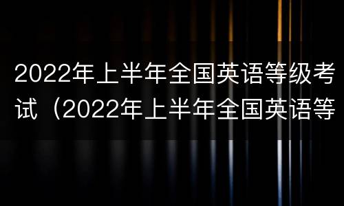 2022年上半年全国英语等级考试（2022年上半年全国英语等级考试成绩查询）