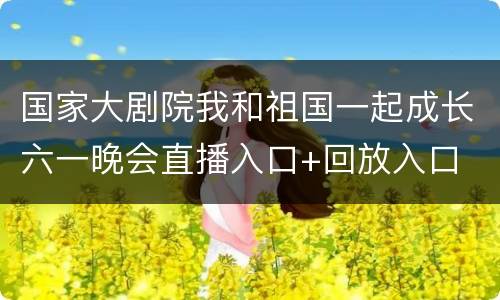 国家大剧院我和祖国一起成长六一晚会直播入口+回放入口