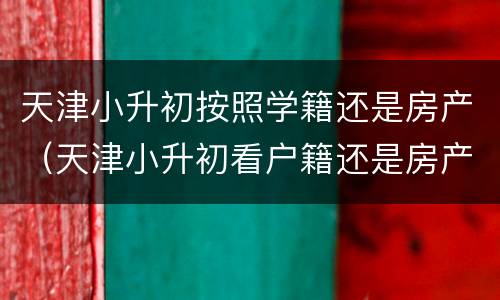 天津小升初按照学籍还是房产（天津小升初看户籍还是房产证）