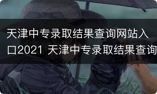 天津中专录取结果查询网站入口2021 天津中专录取结果查询网站入口2021级