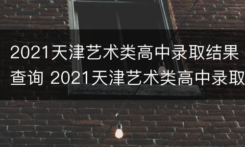 2021天津艺术类高中录取结果查询 2021天津艺术类高中录取结果查询表