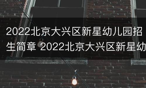 2022北京大兴区新星幼儿园招生简章 2022北京大兴区新星幼儿园招生简章电话