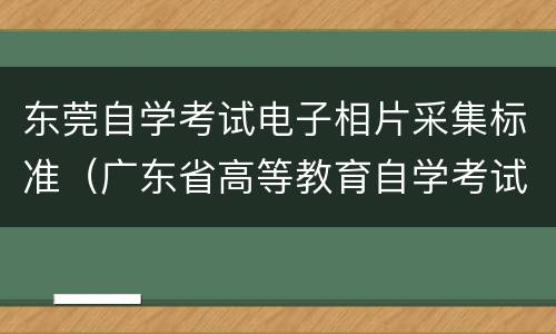 东莞自学考试电子相片采集标准（广东省高等教育自学考试电子相片采集标准）