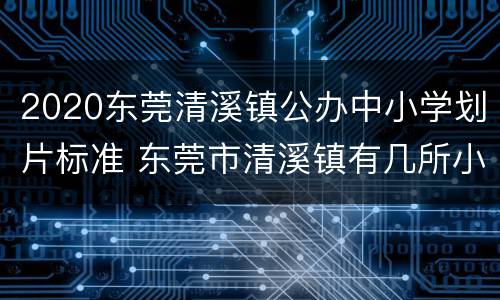 2020东莞清溪镇公办中小学划片标准 东莞市清溪镇有几所小学