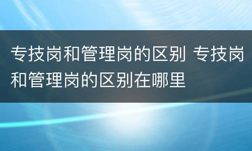 专技岗和管理岗的区别 专技岗和管理岗的区别在哪里