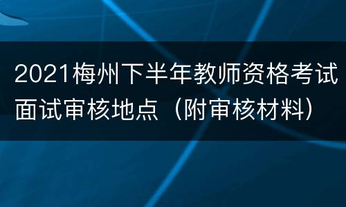 2021梅州下半年教师资格考试面试审核地点（附审核材料）