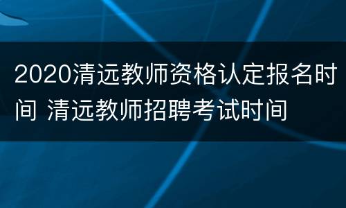 2020清远教师资格认定报名时间 清远教师招聘考试时间