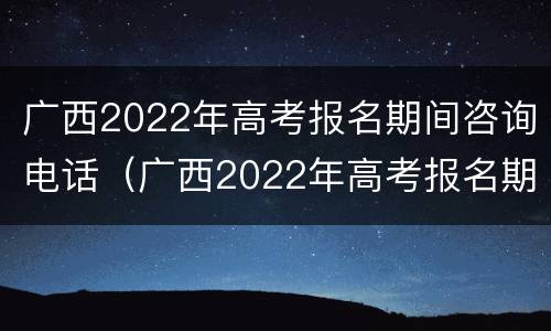 广西2022年高考报名期间咨询电话（广西2022年高考报名期间咨询电话是多少）