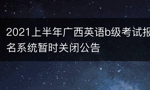 2021上半年广西英语b级考试报名系统暂时关闭公告