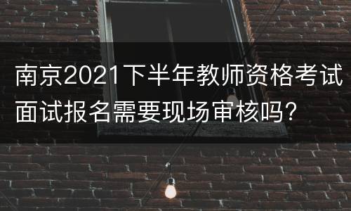 南京2021下半年教师资格考试面试报名需要现场审核吗?