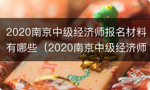 2020南京中级经济师报名材料有哪些（2020南京中级经济师报名材料有哪些要求）