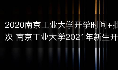 2020南京工业大学开学时间+批次 南京工业大学2021年新生开学时间