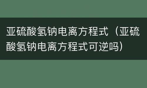 亚硫酸氢钠电离方程式（亚硫酸氢钠电离方程式可逆吗）