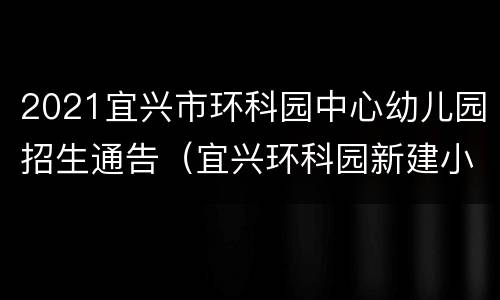 2021宜兴市环科园中心幼儿园招生通告（宜兴环科园新建小学怎么样）