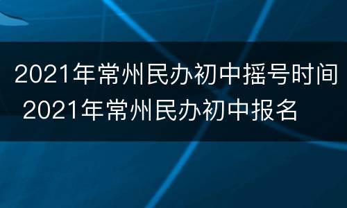 2021年常州民办初中摇号时间 2021年常州民办初中报名