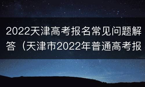 2022天津高考报名常见问题解答（天津市2022年普通高考报名条件有变化）