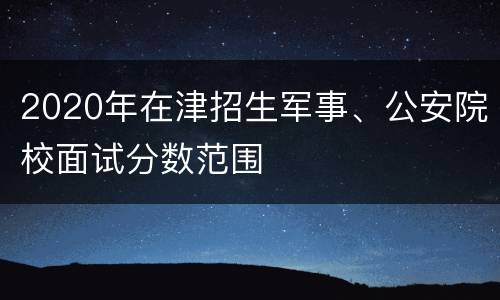 2020年在津招生军事、公安院校面试分数范围
