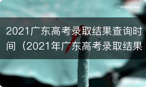 2021广东高考录取结果查询时间（2021年广东高考录取结果查询时间）