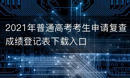 2021年普通高考考生申请复查成绩登记表下载入口