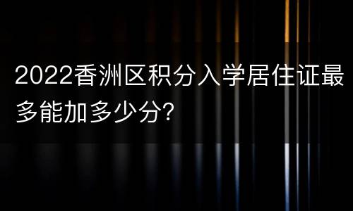 2022香洲区积分入学居住证最多能加多少分？