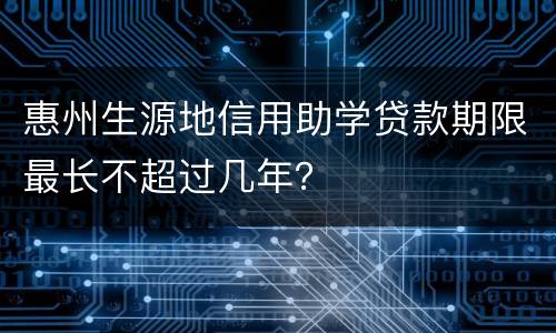 惠州生源地信用助学贷款期限最长不超过几年？