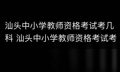 汕头中小学教师资格考试考几科 汕头中小学教师资格考试考几科呀