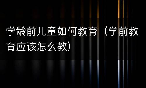 学龄前儿童如何教育（学前教育应该怎么教）