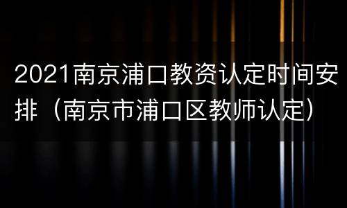 2021南京浦口教资认定时间安排（南京市浦口区教师认定）