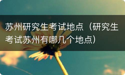 苏州研究生考试地点（研究生考试苏州有哪几个地点）