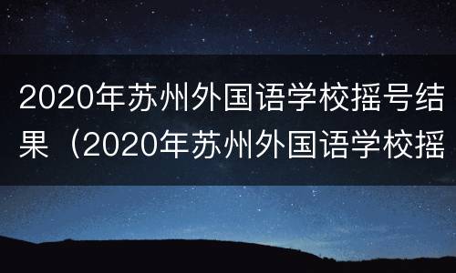 2020年苏州外国语学校摇号结果（2020年苏州外国语学校摇号结果公布）