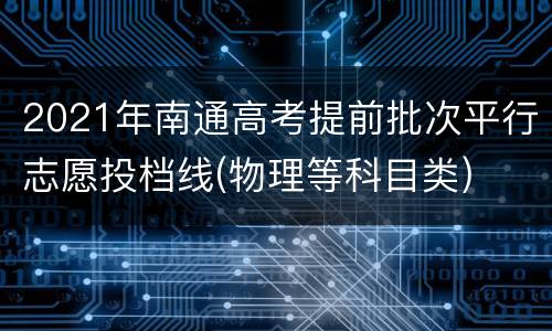 2021年南通高考提前批次平行志愿投档线(物理等科目类)