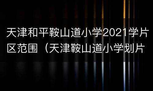 天津和平鞍山道小学2021学片区范围（天津鞍山道小学划片范围）