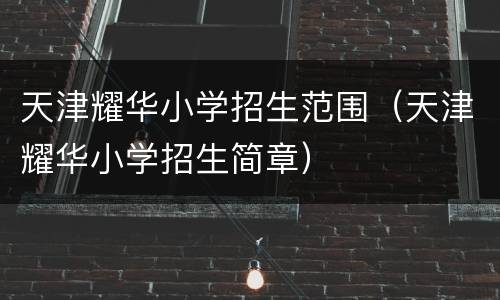 天津耀华小学招生范围（天津耀华小学招生简章）