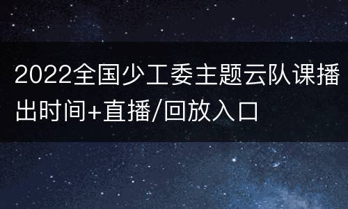 2022全国少工委主题云队课播出时间+直播/回放入口