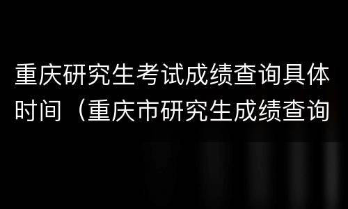 重庆研究生考试成绩查询具体时间（重庆市研究生成绩查询时间）