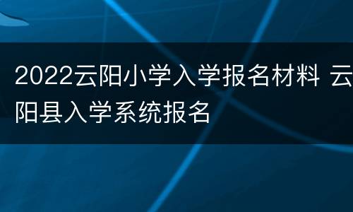 2022云阳小学入学报名材料 云阳县入学系统报名